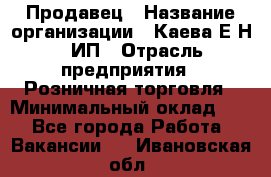 Продавец › Название организации ­ Каева Е.Н., ИП › Отрасль предприятия ­ Розничная торговля › Минимальный оклад ­ 1 - Все города Работа » Вакансии   . Ивановская обл.